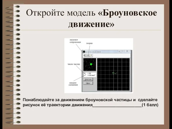 Откройте модель «Броуновское движение» Понаблюдайте за движением броуновской частицы и сделайте рисунок её траектории движения_____________________(1 балл)