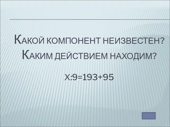 КАКОЙ КОМПОНЕНТ НЕИЗВЕСТЕН? КАКИМ ДЕЙСТВИЕМ НАХОДИМ? Х:9=193+95