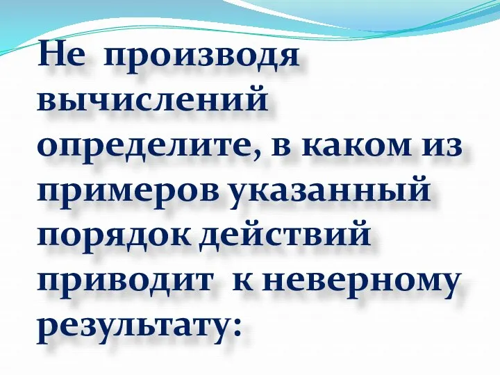 Не производя вычислений определите, в каком из примеров указанный порядок действий приводит к неверному результату: