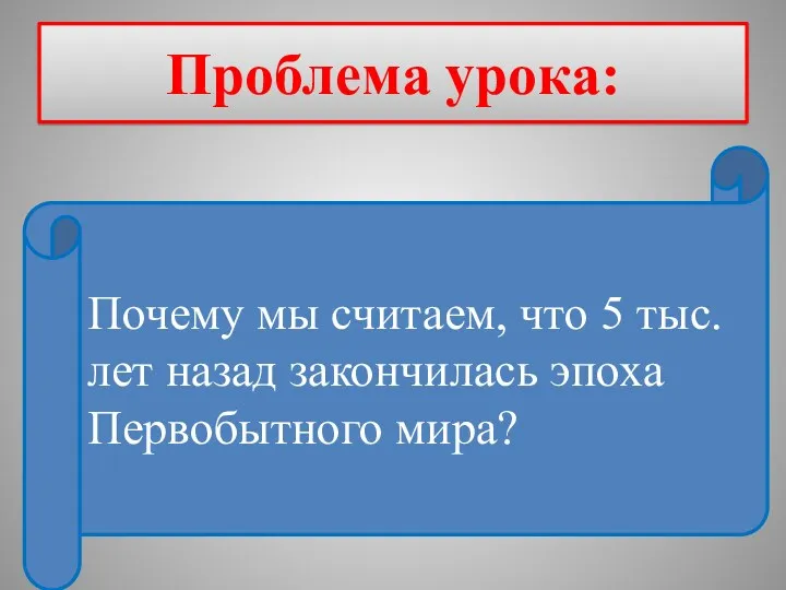 Проблема урока: Почему мы считаем, что 5 тыс.лет назад закончилась эпоха Первобытного мира?