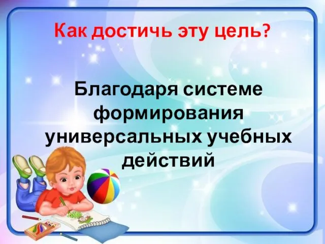 Как достичь эту цель? Благодаря системе формирования универсальных учебных действий