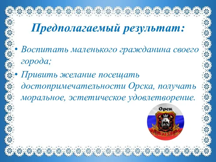 Предполагаемый результат: Воспитать маленького гражданина своего города; Привить желание посещать достопримечательности Орска, получать моральное, эстетическое удовлетворение.