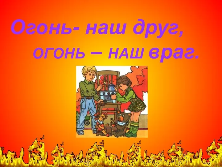 Огонь- наш друг, ОГОНЬ – НАШ враг.