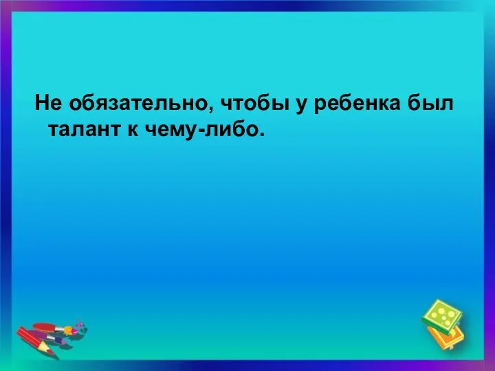 Не обязательно, чтобы у ребенка был талант к чему-либо.