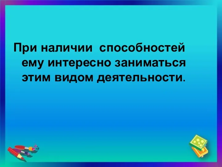 При наличии способностей ему интересно заниматься этим видом деятельности.