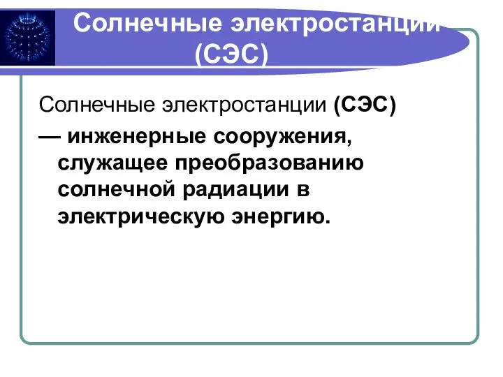 Солнечные электростанции (СЭС) Солнечные электростанции (СЭС) — инженерные сооружения, служащее преобразованию солнечной радиации в электрическую энергию.