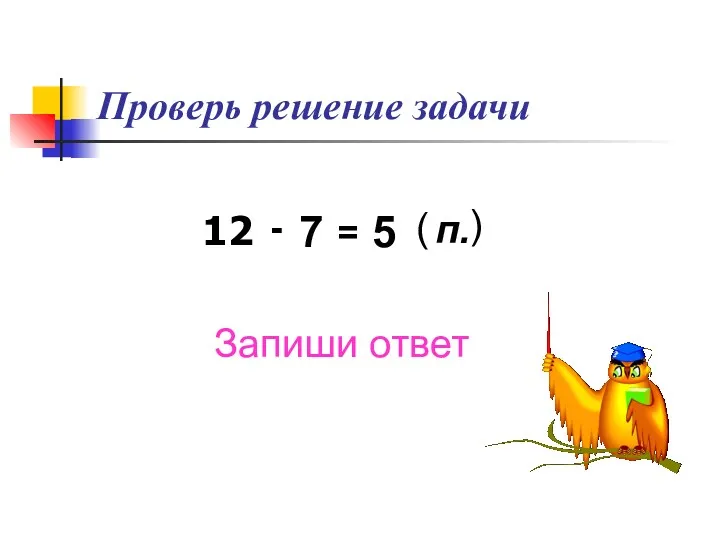 Проверь решение задачи 12 - 7 = 5 ( п. ) Запиши ответ