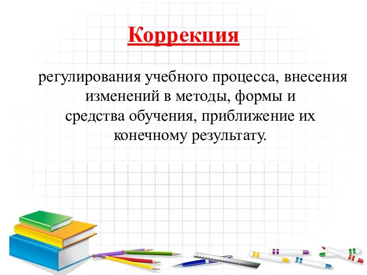 Коррекция регулирования учебного процесса, внесения изменений в методы, формы и средства обучения, приближение их конечному результату.