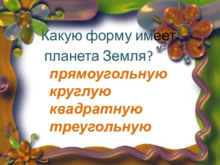 Какую форму имеет планета Земля? прямоугольную круглую квадратную треугольную