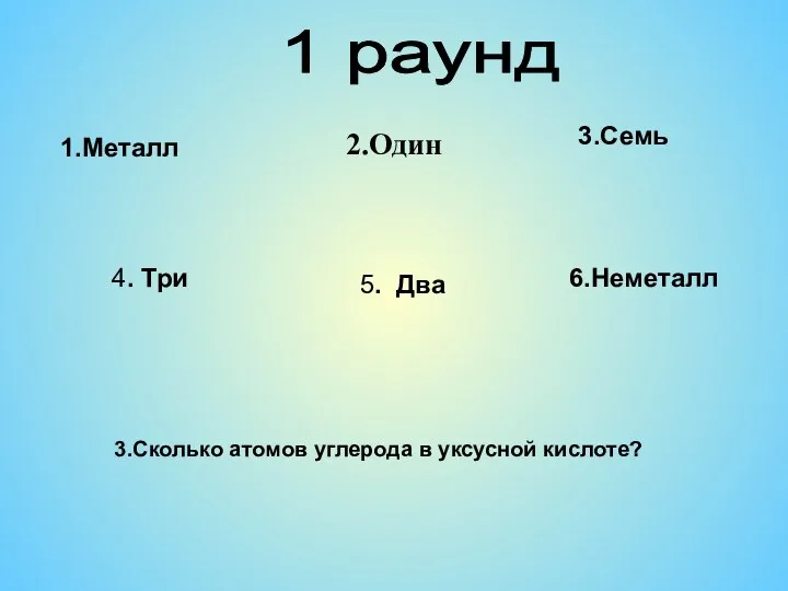 1 раунд 2.Один 4. Три 5. Два 1.Металл 6.Неметалл 3.Сколько атомов углерода в уксусной кислоте? 3.Семь