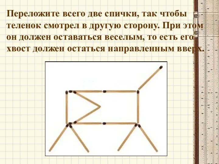 Переложите всего две спички, так чтобы теленок смотрел в другую сторону. При этом