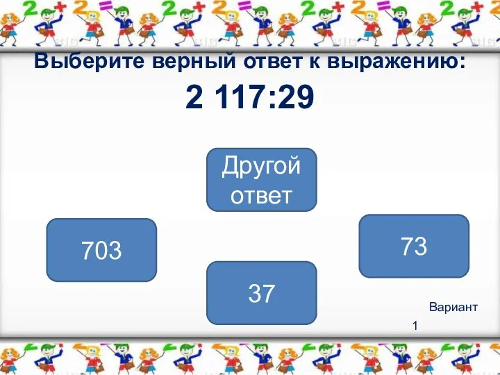 Вариант 1 Выберите верный ответ к выражению: 2 117:29 73 703 Другой ответ 37