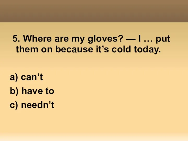 5. Where are my gloves? — I … put them