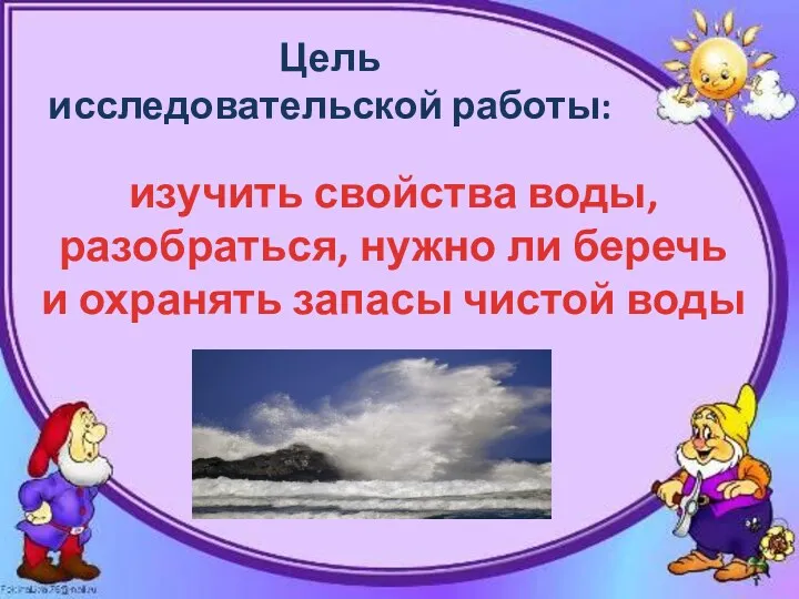 изучить свойства воды, разобраться, нужно ли беречь и охранять запасы чистой воды Цель исследовательской работы: