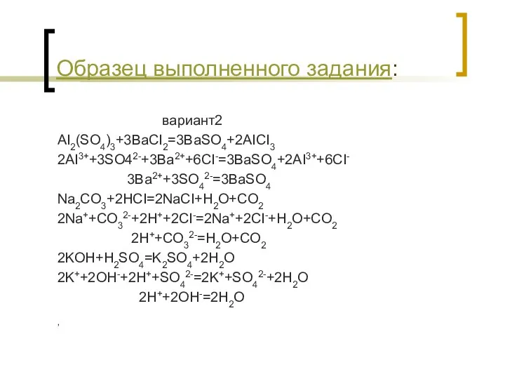 Образец выполненного задания: вариант2 AI2(SO4)3+3BaCI2=3BaSO4+2AICI3 2AI3++3SO42-+3Ba2++6CI-=3BaSO4+2AI3++6CI- 3Ba2++3SO42-=3BaSO4 Na2CO3+2HCI=2NaCI+H2O+CO2 2Na++CO32-+2H++2CI-=2Na++2CI-+H2O+CO2 2H++CO32-=H2O+CO2 2KOH+H2SO4=K2SO4+2H2O 2K++2OH-+2H++SO42-=2K++SO42-+2H2O 2H++2OH-=2H2O ,