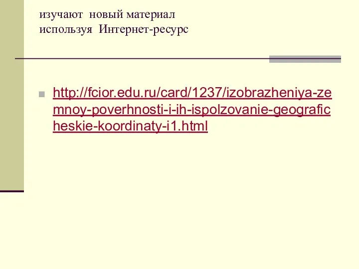 изучают новый материал используя Интернет-ресурс http://fcior.edu.ru/card/1237/izobrazheniya-zemnoy-poverhnosti-i-ih-ispolzovanie-geograficheskie-koordinaty-i1.html