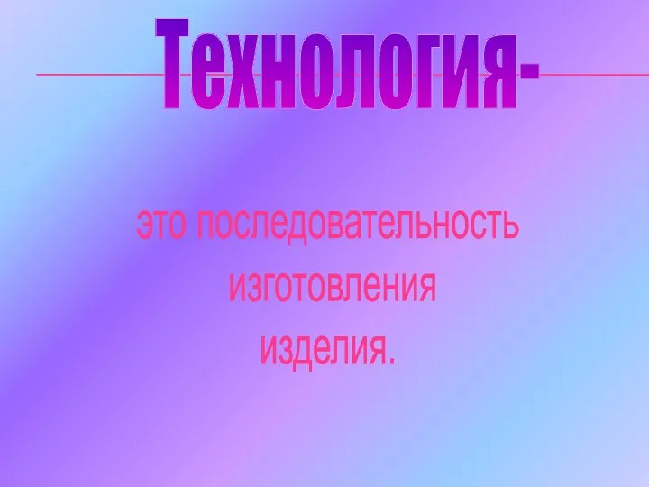 Технология- это последовательность изготовления изделия.