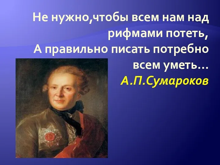 Не нужно,чтобы всем нам над рифмами потеть, А правильно писать потребно всем уметь… А.П.Сумароков