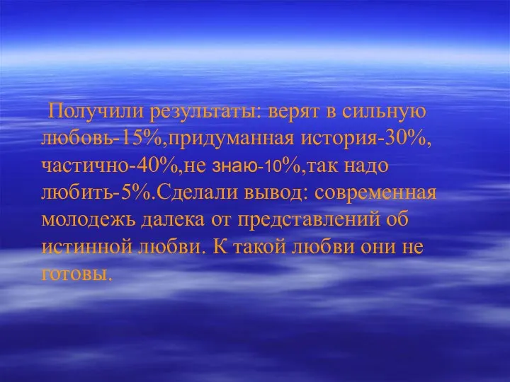 Получили результаты: верят в сильную любовь-15%,придуманная история-30%,частично-40%,не знаю-10%,так надо любить-5%.Сделали