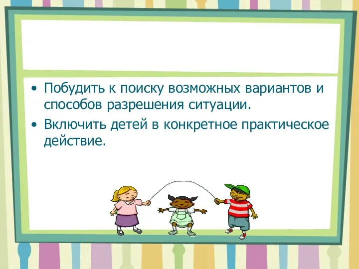 Побудить к поиску возможных вариантов и способов разрешения ситуации. Включить детей в конкретное практическое действие.