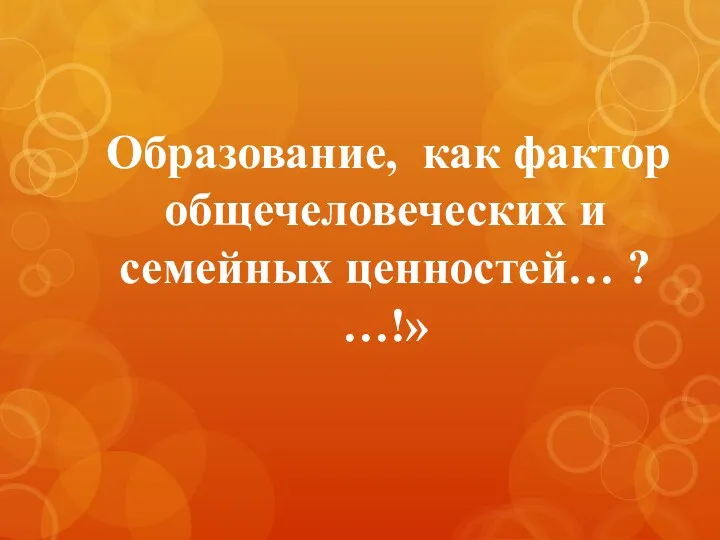 Образование, как фактор общечеловеческих и семейных ценностей… ? …!»