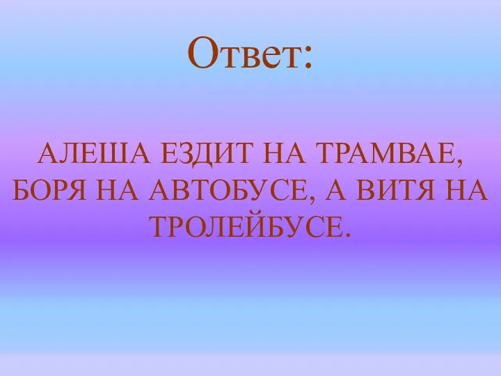 Ответ: АЛЕША ЕЗДИТ НА ТРАМВАЕ, БОРЯ НА АВТОБУСЕ, А ВИТЯ НА ТРОЛЕЙБУСЕ.