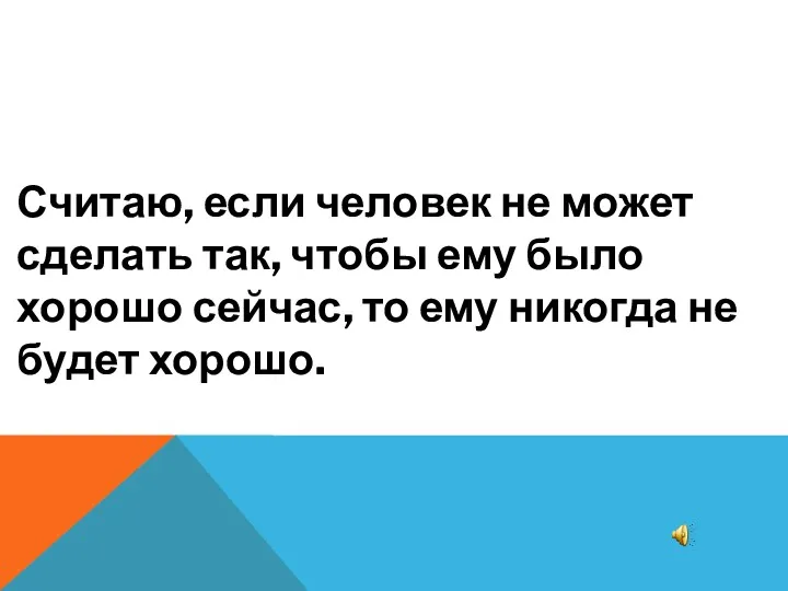 Считаю, если человек не может сделать так, чтобы ему было хорошо сейчас, то