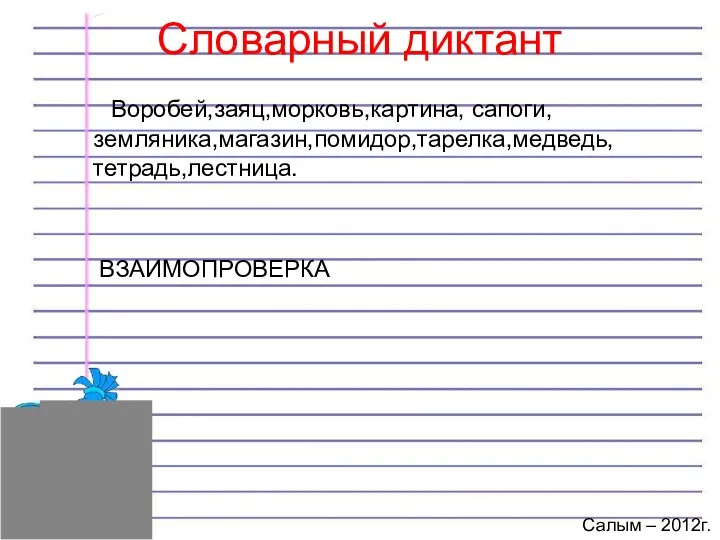 Словарный диктант Воробей,заяц,морковь,картина, сапоги, земляника,магазин,помидор,тарелка,медведь, тетрадь,лестница. ВЗАИМОПРОВЕРКА Салым – 2012г.