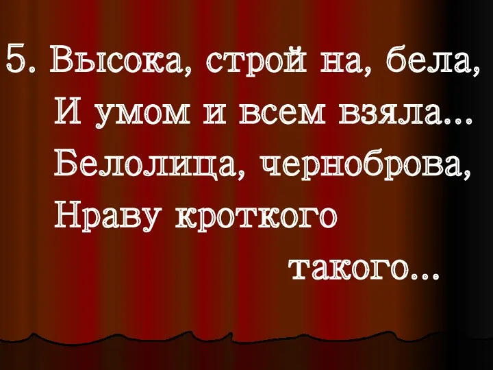 5. Высока, стройна, бела, И умом и всем взяла... Белолица, черноброва, Нраву кроткого такого...