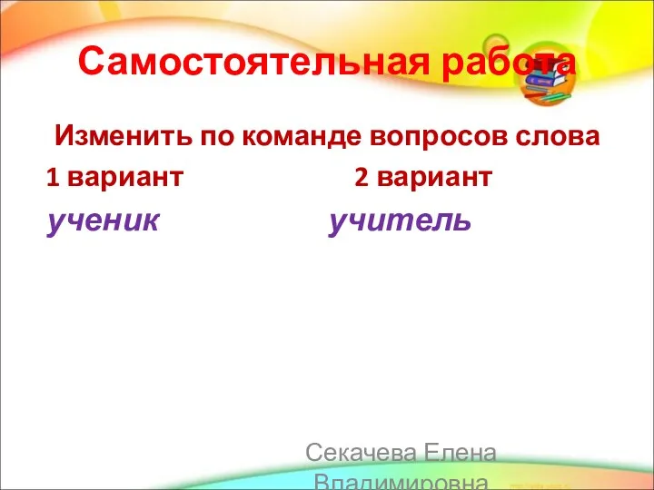 Самостоятельная работа Изменить по команде вопросов слова 1 вариант 2 вариант ученик учитель Секачева Елена Владимировна