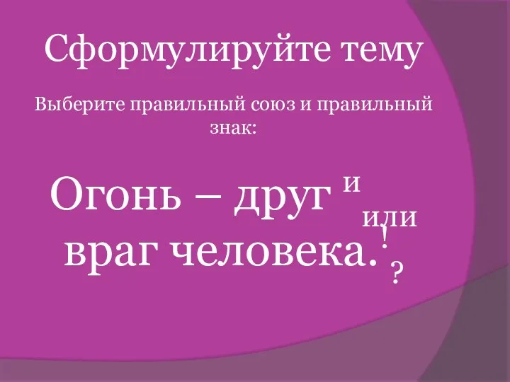 Сформулируйте тему Выберите правильный союз и правильный знак: Огонь – друг иили враг человека.!?