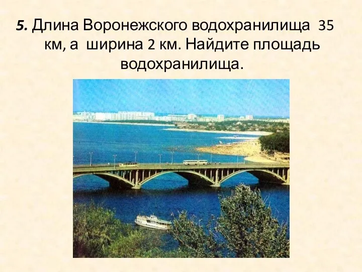 5. Длина Воронежского водохранилища 35 км, а ширина 2 км. Найдите площадь водохранилища.