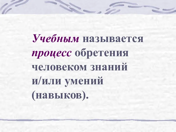 Учебным называется процесс обретения человеком знаний и/или умений (навыков).