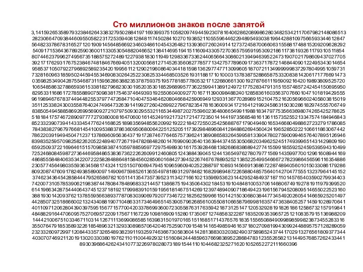 Сто миллионов знаков после запятой 3,1415926535897932384626433832795028841971693993751058209749445923078164062862089986280348253421170679821480865132823066470938446095505822317253594081284811745028410270193852110555964462294895493038196442881097566593344612847564823378678316527120190914564856692346034861045432648213393607260249141273724587006606315588174881520920962829254091715364367892590360011330530548820466521384146951941511609433057270365759591953092186117381932611793105118548074462379962749567351885752724891227938183011949129833673362440656643086021394946395224731907021798609437027705392171762931767523846748184676694051320005681271452635608277857713427577896091736371787214684409012249534301465495853710507922796892589235420199561121290219608640344181598136297747713099605187072113499999983729780499510597317328160963185950244594553469083026425223082533446850352619311881710100031378387528865875332083814206171776691473035982534904287554687311595628638823537875937519577818577805321712268066130019278766111959092164201989380952572010654858632788659361533818279682303019520353018529689957736225994138912497217752834791315155748572424541506959508295331168617278558890750983817546374649393192550604009277016711390098488240128583616035637076601047101819429555961989467678374494482553797747268471040475346462080466842590694912933136770289891521047521620569660240580381501935112533824300355876402474964732639141992726042699227967823547816360093417216412199245863150302861829745557067498385054945885869269956909272107975093029553211653449872027559602364806654991198818347977535663698074265425278625518184175746728909777727938000816470600161452491921732172147723501414419735685481613611573525521334757418494684385233239073941433345477624168625189835694855620992192221842725502542568876717904946016534668049886272327917860857843838279679766814541009538837863609506800642251252051173929848960841284886269456042419652850222106611863067442786220391949450471237137869609563643719172874677646575739624138908658326459958133904780275900994657640789512694683983525957098258226205224894077267194782684826014769909026401363944374553050682034962524517493996514314298091906592509372216964615157098583874105978859597729754989301617539284681382686838689427741559918559252459539594310499725246808459872736446958486538367362226260991246080512438843904512441365497627807977156914359977001296160894416948685558484063534220722258284886481584560285060168427394522674676788952521385225499546667278239864565961163548862305774564980355936345681743241125150760694794510965960940252288797108931456691368672287489405601015033086179286809208747609178249385890097149096759852613655497818931297848216829989487226588048575640142704775551323796414515237462343645428584447952658678210511413547357395231134271661021359695362314429524849371871101457654035902799344037420073105785390621983874478084784896833214457138687519435064302184531910484810053706146806749192781911979399520614196634287544406437451237181921799983910159195618146751426912397489409071864942319615679452080951465502252316038819301420937621378559566389377870830390697920773467221825625996615014215030680384477345492026054146659252014974428507325186660021324340881907104863317346496514539057962685610055081066587969981635747363840525714591028970641401109712062804390397595156771577004203378699360072305587631763594218731251471205329281918261861258673215791984148488291644706095752706957220917567116722910981690915280173506712748583222871835209353965725121083579151369882091444210067510334671103141267111369908658516398315019701651511685171437657618351556508849099898599823873455283316355076479185358932261854896321329330898570642046752590709154814165498594616371802709819943099244889575712828905923233260972997120844335732654893823911932597463667305836041428138830320382490375898524374417029132765618093773444030707469211201913020330380197621101100449293215160842444859637669838952286847831235526582131449576857262433441893039686426243410773226978028073189154411010446823252716201052652272111660396