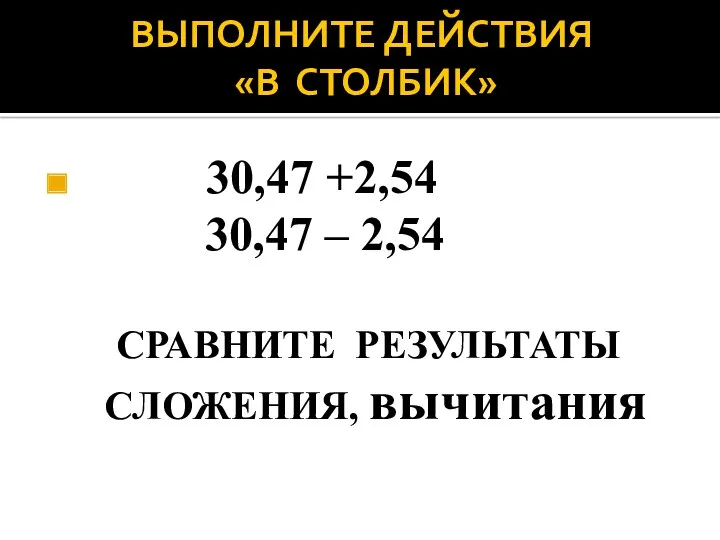 ВЫПОЛНИТЕ ДЕЙСТВИЯ «В СТОЛБИК» 30,47 +2,54 30,47 – 2,54 СРАВНИТЕ РЕЗУЛЬТАТЫ СЛОЖЕНИЯ, вычитания