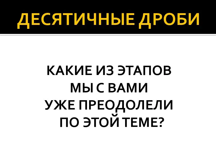 ДЕСЯТИЧНЫЕ ДРОБИ КАКИЕ ИЗ ЭТАПОВ МЫ С ВАМИ УЖЕ ПРЕОДОЛЕЛИ ПО ЭТОЙ ТЕМЕ?