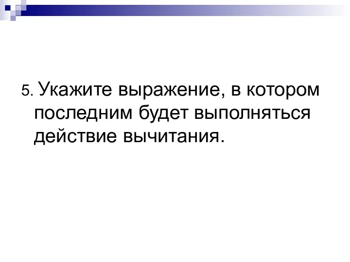 5. Укажите выражение, в котором последним будет выполняться действие вычитания.