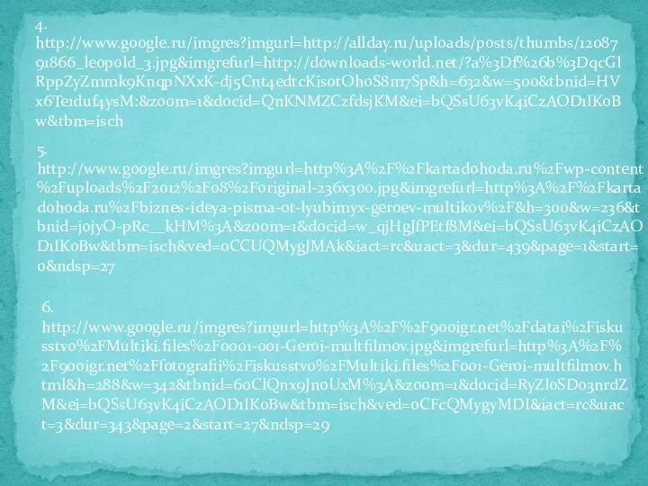 4. http://www.google.ru/imgres?imgurl=http://allday.ru/uploads/posts/thumbs/1208791866_leopold_3.jpg&imgrefurl=http://downloads-world.net/?a%3Df%26b%3DqcGlRppZyZmmk9KnqpNXxK-dj5Cnt4edtcKisotOhoS8m7Sp&h=632&w=500&tbnid=HVx6Te1duf4ysM:&zoom=1&docid=QnKNMZCzfdsjKM&ei=bQSsU63vK4iCzAOD1IKoBw&tbm=isch 5. http://www.google.ru/imgres?imgurl=http%3A%2F%2Fkartadohoda.ru%2Fwp-content%2Fuploads%2F2012%2F08%2Foriginal-236x300.jpg&imgrefurl=http%3A%2F%2Fkartadohoda.ru%2Fbiznes-ideya-pisma-ot-lyubimyx-geroev-multikov%2F&h=300&w=236&tbnid=jojyO-pRc__kHM%3A&zoom=1&docid=w_qjHgJfPEtf8M&ei=bQSsU63vK4iCzAOD1IKoBw&tbm=isch&ved=0CCUQMygJMAk&iact=rc&uact=3&dur=439&page=1&start=0&ndsp=27 6. http://www.google.ru/imgres?imgurl=http%3A%2F%2F900igr.net%2Fdatai%2Fiskusstvo%2FMultiki.files%2F0001-001-Geroi-multfilmov.jpg&imgrefurl=http%3A%2F%2F900igr.net%2Ffotografii%2Fiskusstvo%2FMultiki.files%2F001-Geroi-multfilmov.html&h=288&w=342&tbnid=6oClQnx9JnoUxM%3A&zoom=1&docid=RyZl0SDo3nrdZM&ei=bQSsU63vK4iCzAOD1IKoBw&tbm=isch&ved=0CFcQMygyMDI&iact=rc&uact=3&dur=343&page=2&start=27&ndsp=29