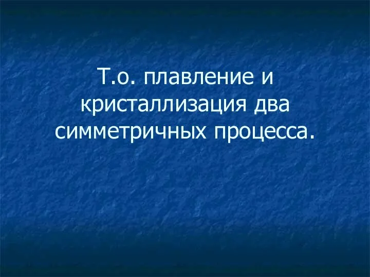 Т.о. плавление и кристаллизация два симметричных процесса.