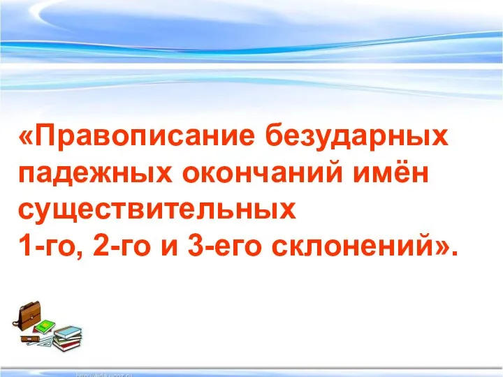 «Правописание безударных падежных окончаний имён существительных 1-го, 2-го и 3-его склонений».