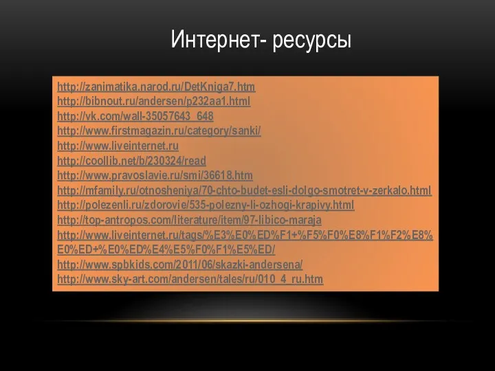 Интернет- ресурсы http://zanimatika.narod.ru/DetKniga7.htm http://bibnout.ru/andersen/p232aa1.html http://vk.com/wall-35057643_648 http://www.firstmagazin.ru/category/sanki/ http://www.liveinternet.ru http://coollib.net/b/230324/read http://www.pravoslavie.ru/smi/36618.htm http://mfamily.ru/otnosheniya/70-chto-budet-esli-dolgo-smotret-v-zerkalo.html http://polezenli.ru/zdorovie/535-polezny-li-ozhogi-krapivy.html http://top-antropos.com/literature/item/97-libico-maraja http://www.liveinternet.ru/tags/%E3%E0%ED%F1+%F5%F0%E8%F1%F2%E8%E0%ED+%E0%ED%E4%E5%F0%F1%E5%ED/ http://www.spbkids.com/2011/06/skazki-andersena/ http://www.sky-art.com/andersen/tales/ru/010_4_ru.htm