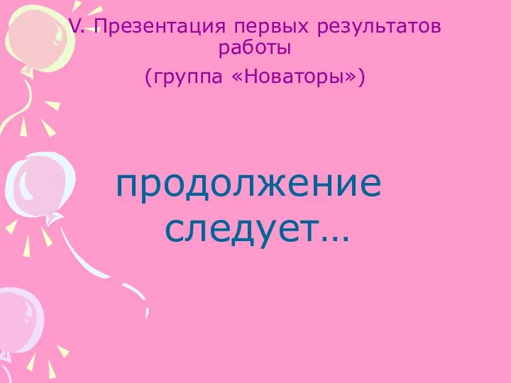 V. Презентация первых результатов работы (группа «Новаторы») продолжение следует…