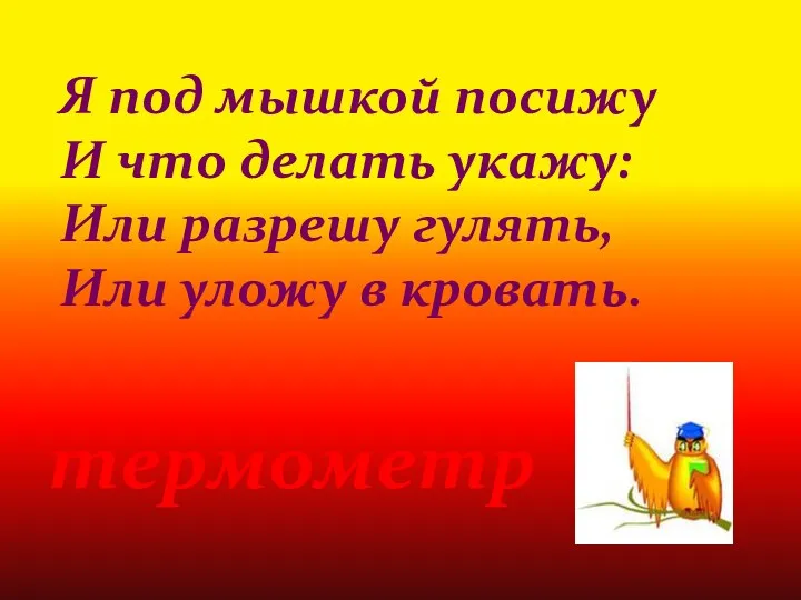 Я под мышкой посижу И что делать укажу: Или разрешу гулять, Или уложу в кровать. термометр