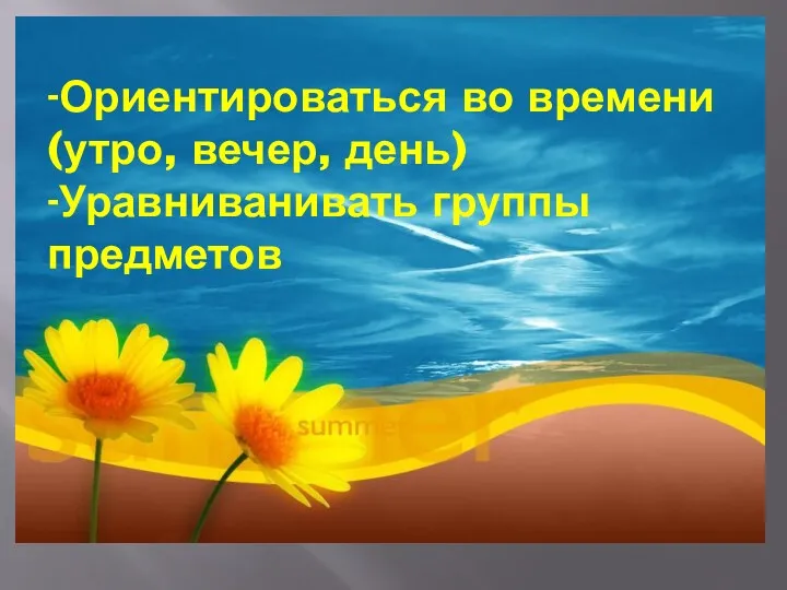 -Ориентироваться во времени (утро, вечер, день) -Уравниванивать группы предметов