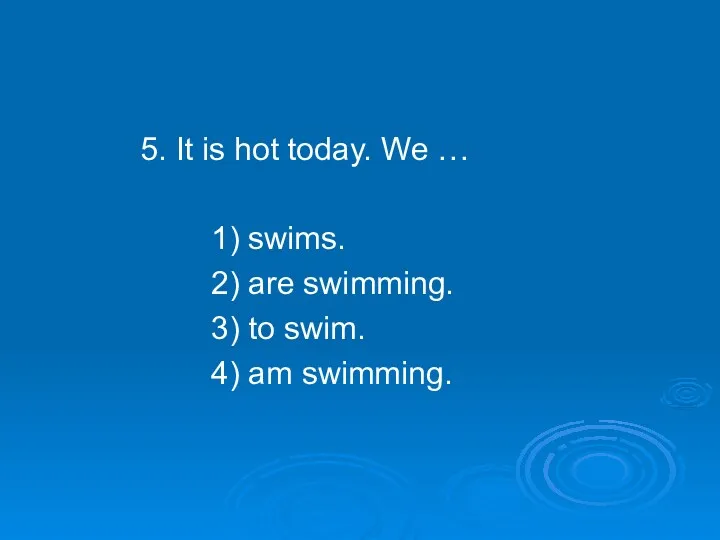 5. It is hot today. We … 1) swims. 2) are swimming. 3)