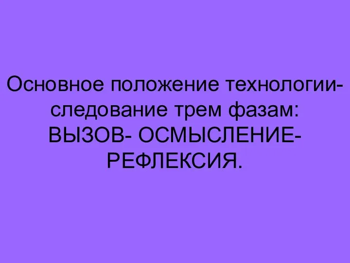 Основное положение технологии- следование трем фазам: ВЫЗОВ- ОСМЫСЛЕНИЕ-РЕФЛЕКСИЯ.