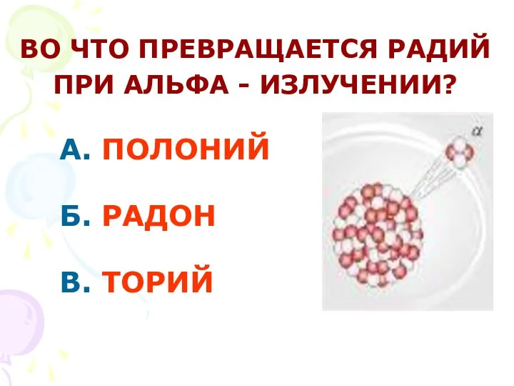 А. ПОЛОНИЙ Б. РАДОН В. ТОРИЙ ВО ЧТО ПРЕВРАЩАЕТСЯ РАДИЙ ПРИ АЛЬФА - ИЗЛУЧЕНИИ?