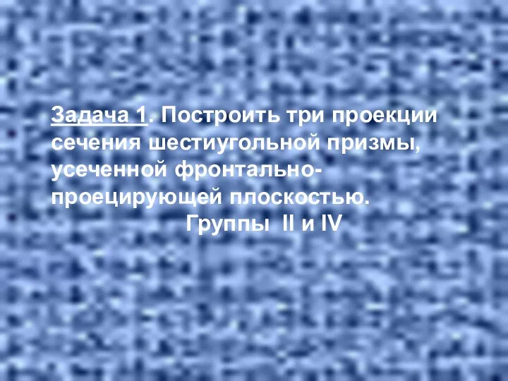 Задача 1. Построить три проекции сечения шестиугольной призмы, усеченной фронтально- проецирующей плоскостью. Группы II и IV