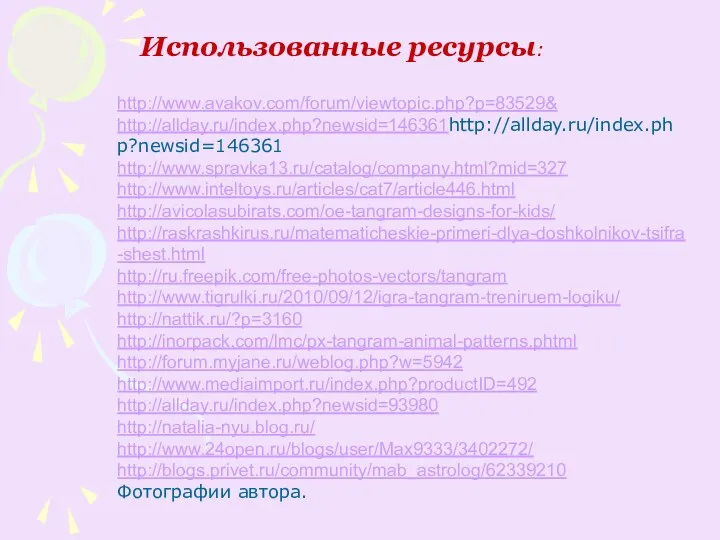Использованные ресурсы: http://www.avakov.com/forum/viewtopic.php?p=83529& http://allday.ru/index.php?newsid=146361http://allday.ru/index.php?newsid=146361 http://www.spravka13.ru/catalog/company.html?mid=327 http://www.inteltoys.ru/articles/cat7/article446.html http://avicolasubirats.com/oe-tangram-designs-for-kids/ http://raskrashkirus.ru/matematicheskie-primeri-dlya-doshkolnikov-tsifra-shest.html http://ru.freepik.com/free-photos-vectors/tangram http://www.tigrulki.ru/2010/09/12/igra-tangram-treniruem-logiku/ http://nattik.ru/?p=3160 http://inorpack.com/lmc/px-tangram-animal-patterns.phtml http://forum.myjane.ru/weblog.php?w=5942