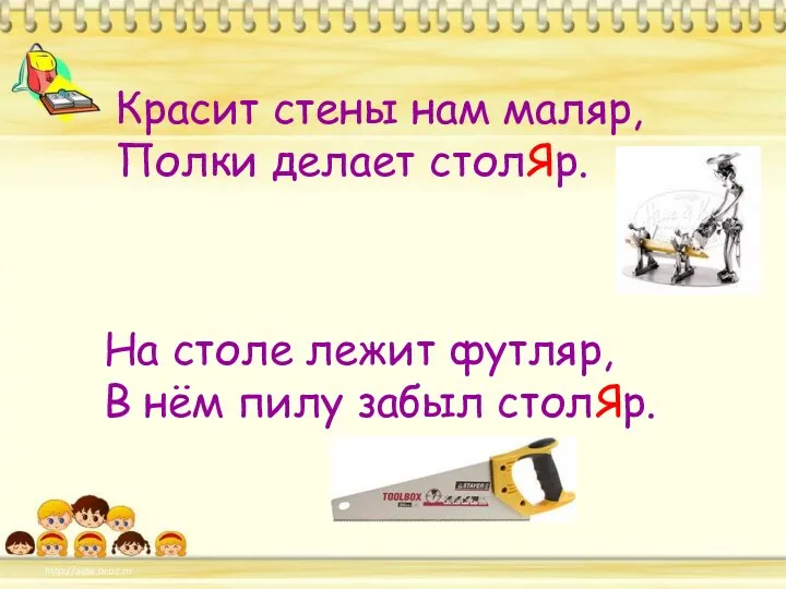 Красит стены нам маляр, Полки делает столЯр. На столе лежит футляр, В нём пилу забыл столЯр.